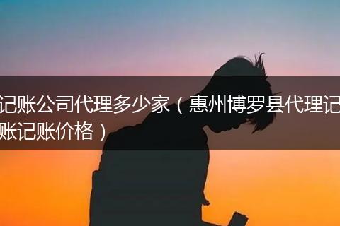 記賬公司代理多少家（惠州博羅縣代理記賬記賬價格）