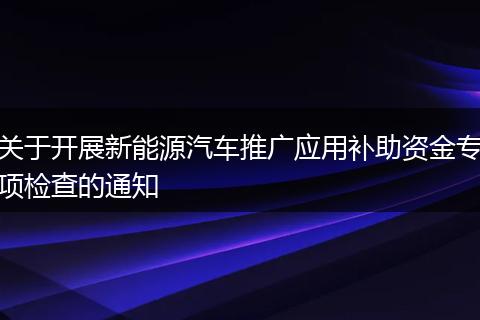 關于開展新能源汽車推廣應用補助資金專項檢查的通知