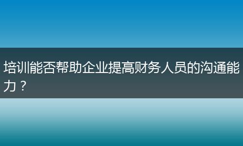 培訓(xùn)能否幫助企業(yè)提高財(cái)務(wù)人員的溝通能力？