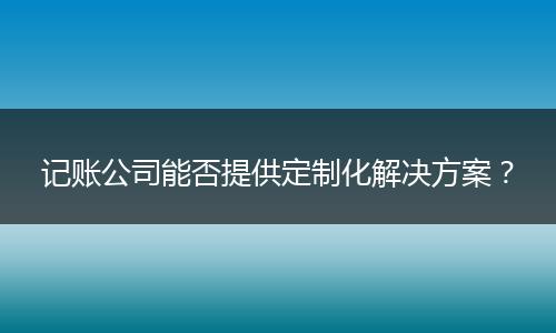 記賬公司能否提供定制化解決方案？