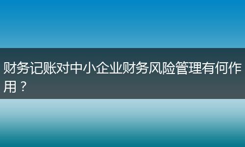 財(cái)務(wù)記賬對(duì)中小企業(yè)財(cái)務(wù)風(fēng)險(xiǎn)管理有何作用？