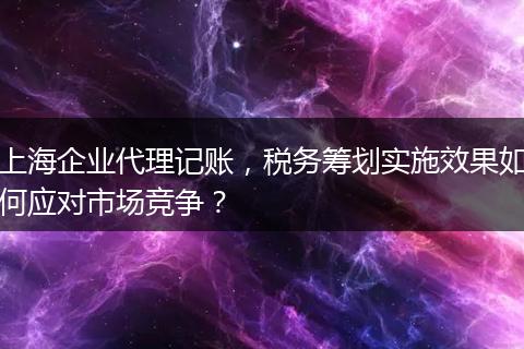 上海企業(yè)代理記賬，稅務(wù)籌劃實(shí)施效果如何應(yīng)對(duì)市場(chǎng)競(jìng)爭(zhēng)？