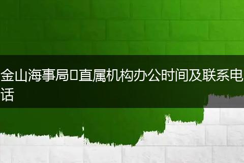 金山海事局?直屬機(jī)構(gòu)辦公時間及聯(lián)系電話
