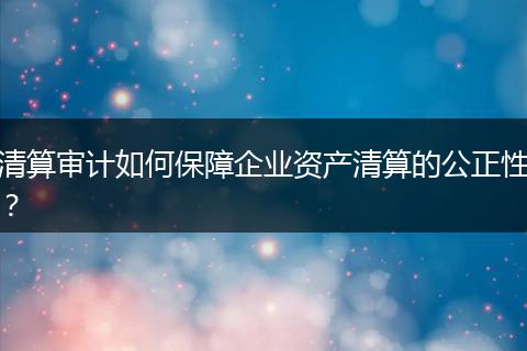 清算審計(jì)如何保障企業(yè)資產(chǎn)清算的公正性？