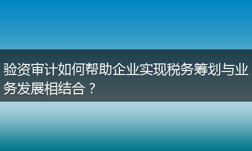 驗資審計如何幫助企業(yè)實現(xiàn)稅務籌劃與業(yè)務發(fā)展相結合?