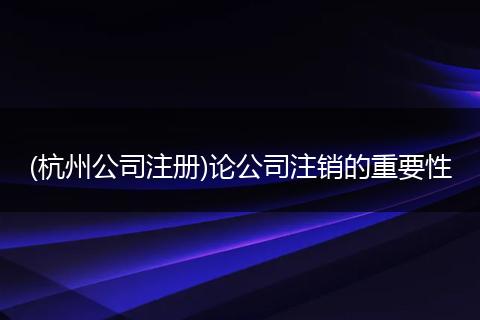 (杭州公司注冊)論公司注銷的重要性