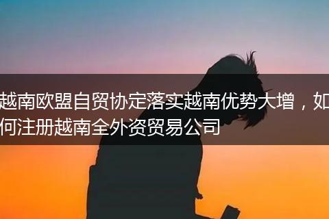 越南歐盟自貿(mào)協(xié)定落實(shí)越南優(yōu)勢(shì)大增，如何注冊(cè)越南全外資貿(mào)易公司