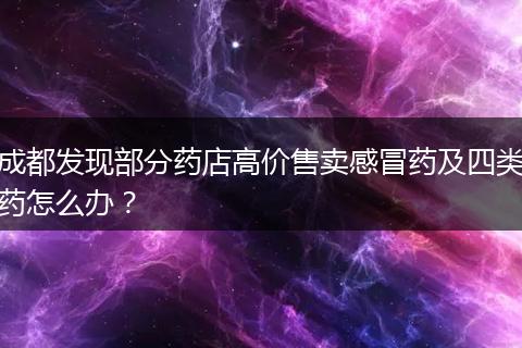 成都發(fā)現(xiàn)部分藥店高價(jià)售賣感冒藥及四類藥怎么辦？