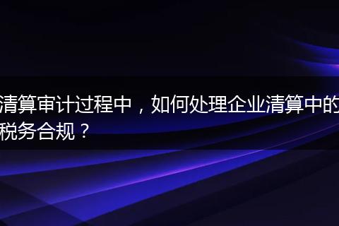 清算審計(jì)過(guò)程中，如何處理企業(yè)清算中的稅務(wù)合規(guī)？