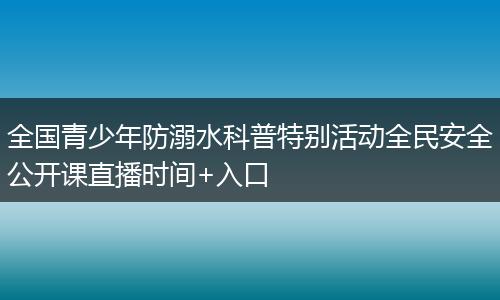 全國青少年防溺水科普特別活動全民安全公開課直播時間+入口