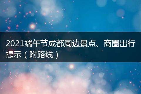 2021端午節(jié)成都周邊景點、商圈出行提示（附路線）