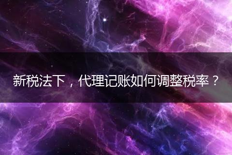 新稅法下，代理記賬如何調(diào)整稅率？