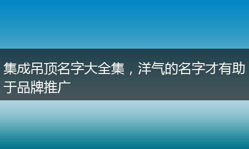 集成吊頂名字大全集，洋氣的名字才有助于品牌推廣