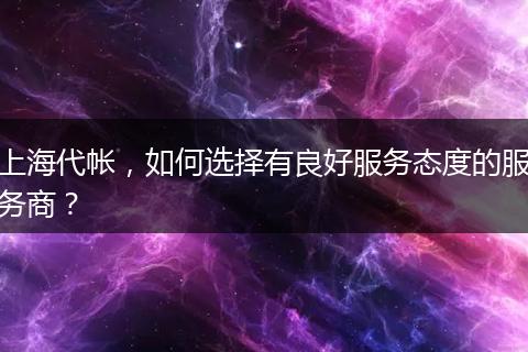 上海代帳，如何選擇有良好服務(wù)態(tài)度的服務(wù)商？