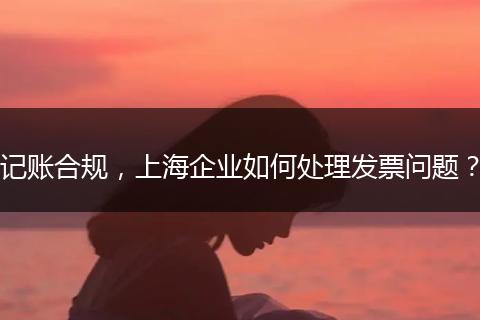 記賬合規(guī)，上海企業(yè)如何處理發(fā)票問題？