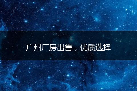 廣州廠房出售，優(yōu)質(zhì)選擇