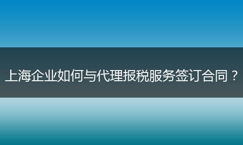 上海企業(yè)如何與代理報稅服務簽訂合同?