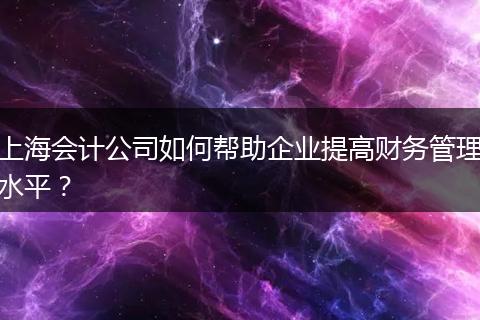 上海會計公司如何幫助企業(yè)提高財務管理水平？