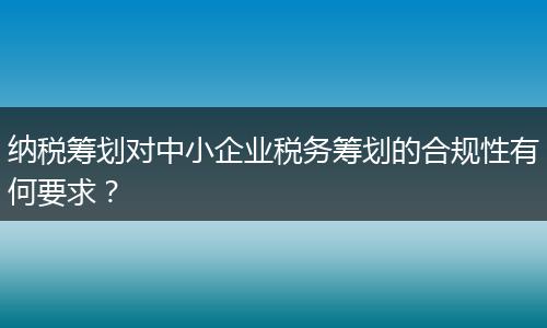 納稅籌劃對中小企業(yè)稅務(wù)籌劃的合規(guī)性有何要求?