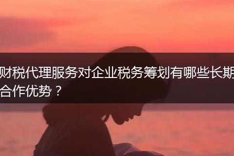 財(cái)稅代理服務(wù)對(duì)企業(yè)稅務(wù)籌劃有哪些長(zhǎng)期合作優(yōu)勢(shì)？