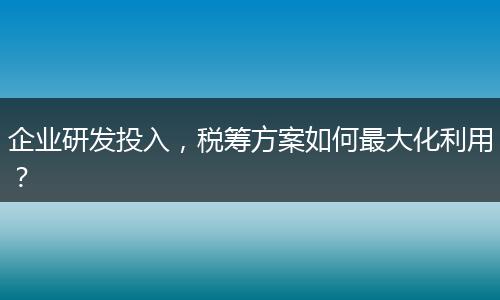 企業(yè)研發(fā)投入，稅籌方案如何最大化利用？