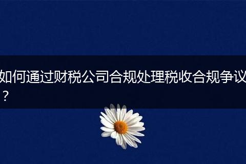 如何通過財稅公司合規(guī)處理稅收合規(guī)爭議？