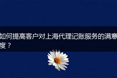 如何提高客戶對上海代理記賬服務的滿意度？