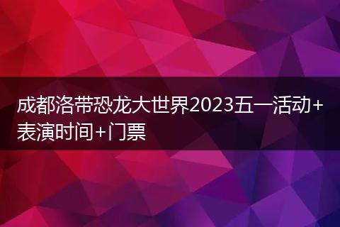 成都洛帶恐龍大世界2023五一活動+表演時間+門票