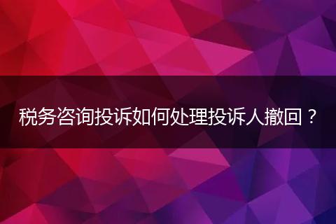 稅務(wù)咨詢投訴如何處理投訴人撤回？