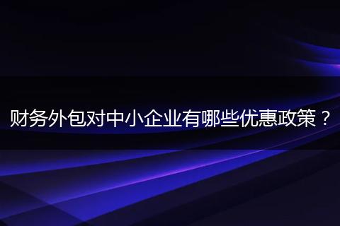 財(cái)務(wù)外包對中小企業(yè)有哪些優(yōu)惠政策？