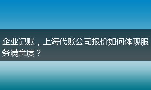企業(yè)記賬，上海代賬公司報價如何體現服務滿意度？