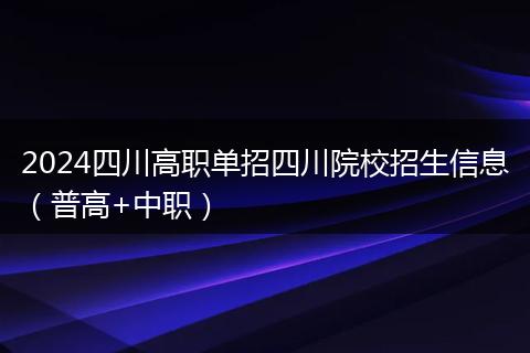 2024四川高職單招四川院校招生信息（普高+中職）