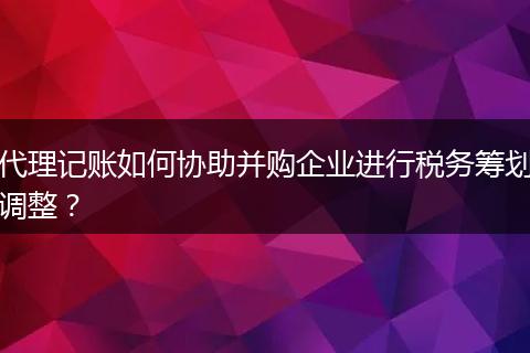 代理記賬如何協(xié)助并購企業(yè)進行稅務(wù)籌劃調(diào)整？