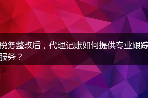 稅務(wù)整改后，代理記賬如何提供專業(yè)跟蹤服務(wù)？
