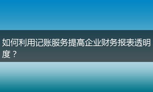 如何利用記賬服務提高企業(yè)財務報表透明度？