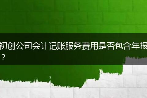 初創(chuàng)公司會計記賬服務(wù)費用是否包含年報？