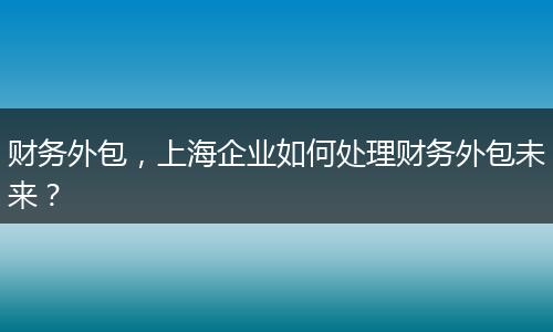 財務(wù)外包，上海企業(yè)如何處理財務(wù)外包未來？