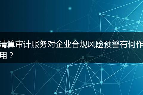 清算審計(jì)服務(wù)對(duì)企業(yè)合規(guī)風(fēng)險(xiǎn)預(yù)警有何作用？