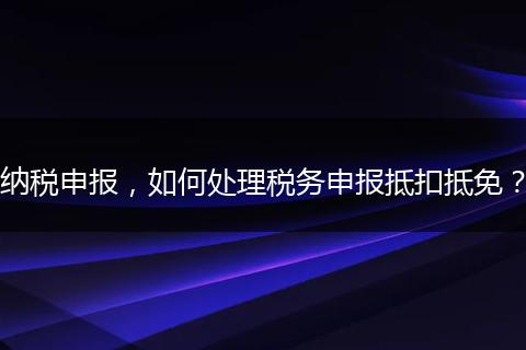 納稅申報，如何處理稅務(wù)申報抵扣抵免？