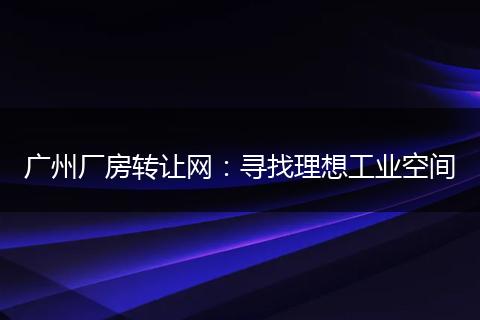 廣州廠房轉(zhuǎn)讓網(wǎng):尋找理想工業(yè)空間