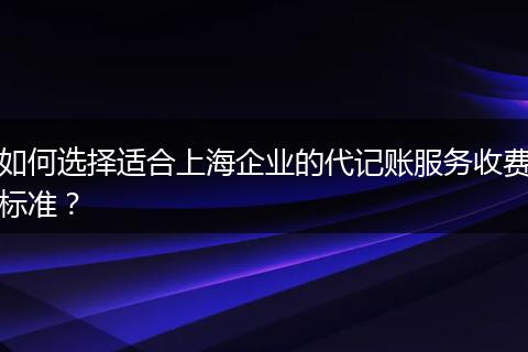 如何選擇適合上海企業(yè)的代記賬服務(wù)收費(fèi)標(biāo)準(zhǔn)？