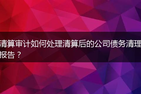 清算審計(jì)如何處理清算后的公司債務(wù)清理報(bào)告？