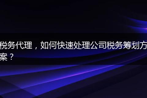稅務代理，如何快速處理公司稅務籌劃方案？