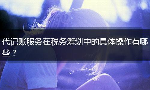 代記賬服務(wù)在稅務(wù)籌劃中的具體操作有哪些？