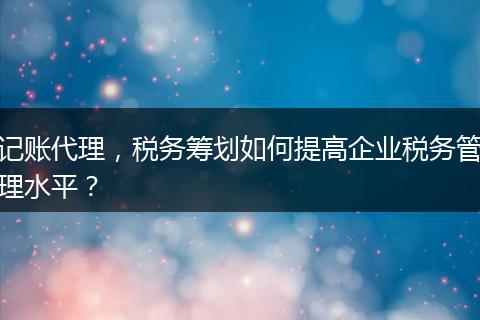 記賬代理，稅務(wù)籌劃如何提高企業(yè)稅務(wù)管理水平？