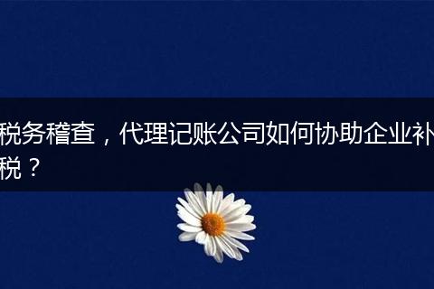 稅務(wù)稽查，代理記賬公司如何協(xié)助企業(yè)補(bǔ)稅？
