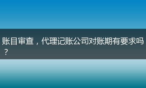 賬目審查，代理記賬公司對賬期有要求嗎？