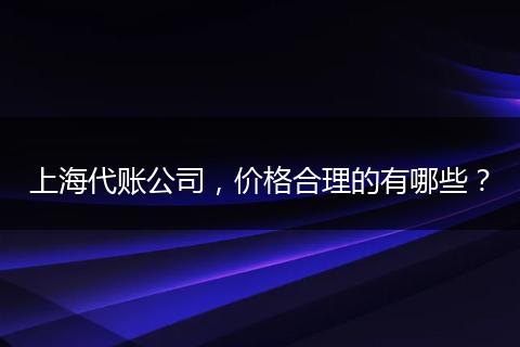 上海代賬公司，價(jià)格合理的有哪些？