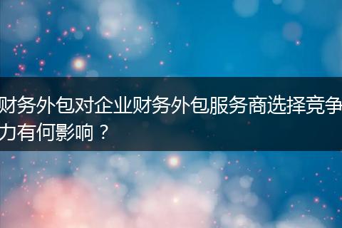 財(cái)務(wù)外包對(duì)企業(yè)財(cái)務(wù)外包服務(wù)商選擇競(jìng)爭(zhēng)力有何影響？