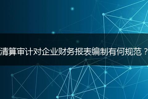 清算審計(jì)對(duì)企業(yè)財(cái)務(wù)報(bào)表編制有何規(guī)范?